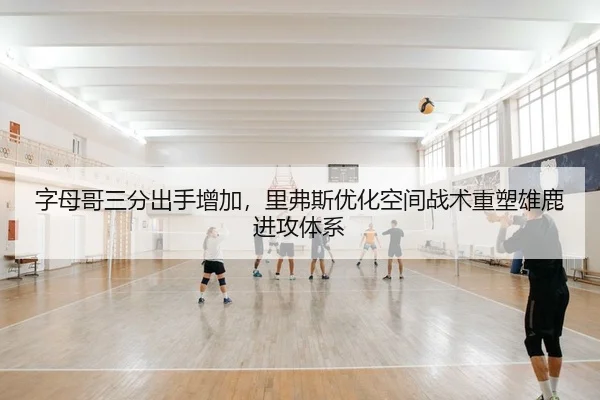 字母哥三分出手增加，里弗斯优化空间战术重塑雄鹿进攻体系
